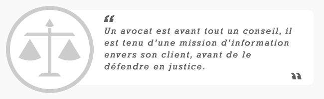 Un avocat est avant tout un conseil, il est tenu d'une mission d'information envers son client, en dehors de toute mission d'assistance en justice. Un avocat est avant tout un conseil, il est tenu d'une mission d'information envers son client, en dehors de toute mission d'assistance en justice.